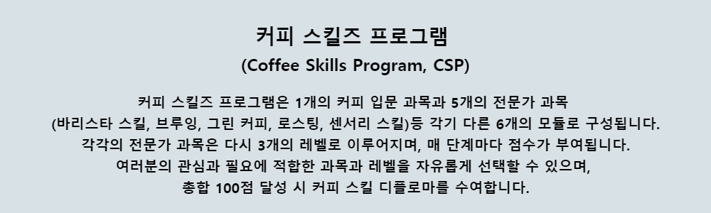 커피 스킬즈 프로그램(Coffee Skills Program, CSP)커피 스킬즈 프로그램은 1개의 커피 입문 과목과 5개의 전문가 과목(바리스타 스킬, 브루잉, 그린 커피, 로스팅, 센서리 스킬)등 각기 다른 6개의 모듈로 구성됩니다.각각의 전문가 과목은 다시 3개의 레벨로 이루어지며, 매 단계마다 점수가 부여됩니다.여러분의 관심과 필요에 적합한 과목과 레벨을 자유롭게 선택할 수 있으며,총합 100점 달성 시 커피 스킬 디플로마를 수여합니다.